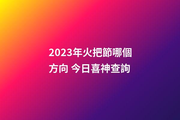 2023年火把節哪個方向 今日喜神查詢